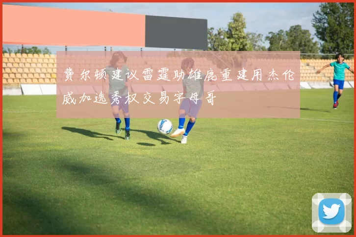 费尔顿建议雷霆助雄鹿重建用杰伦威加选秀权交易字母哥