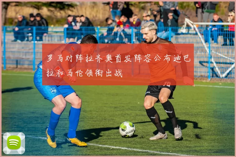 罗马对阵拉齐奥首发阵容公布迪巴拉和马伦领衔出战