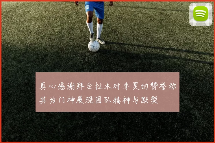 真心感谢拜合拉木对李昊的赞誉称其为门神展现团队精神与默契