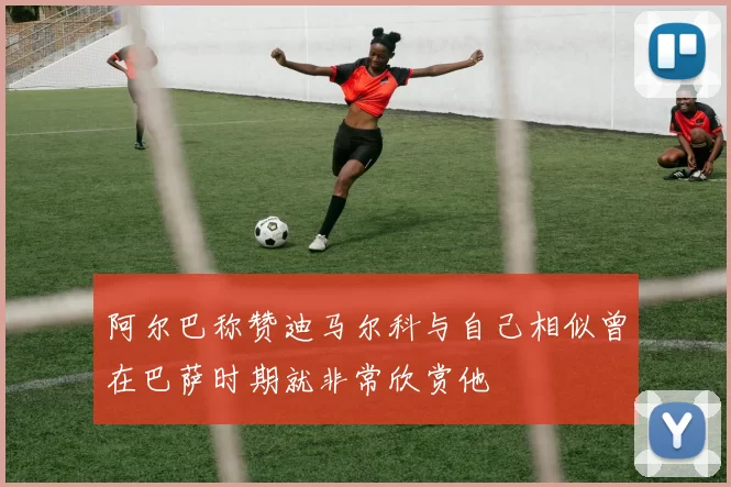 阿尔巴称赞迪马尔科与自己相似曾在巴萨时期就非常欣赏他