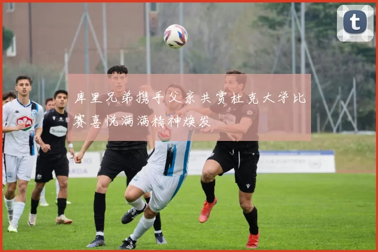 库里兄弟携手父亲共赏杜克大学比赛喜悦满满精神焕发