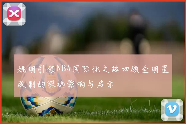 姚明引领NBA国际化之路回顾全明星改制的深远影响与启示