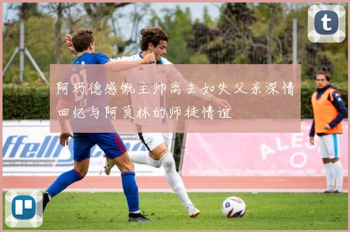 阿玛德感慨主帅离去如失父亲深情回忆与阿莫林的师徒情谊