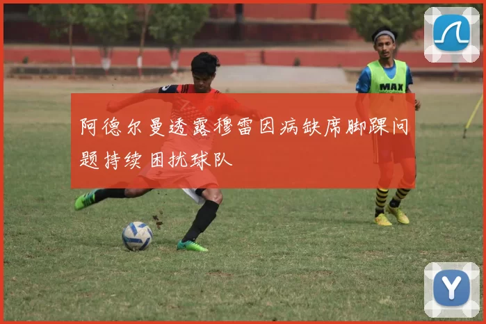 阿德尔曼透露穆雷因病缺席脚踝问题持续困扰球队