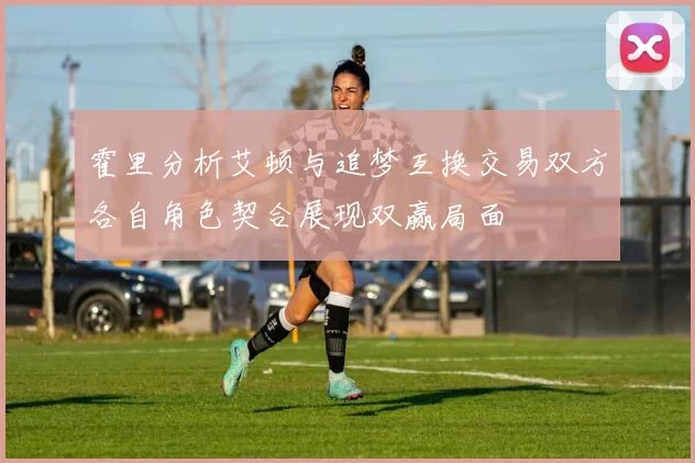 霍里分析艾顿与追梦互换交易双方各自角色契合展现双赢局面