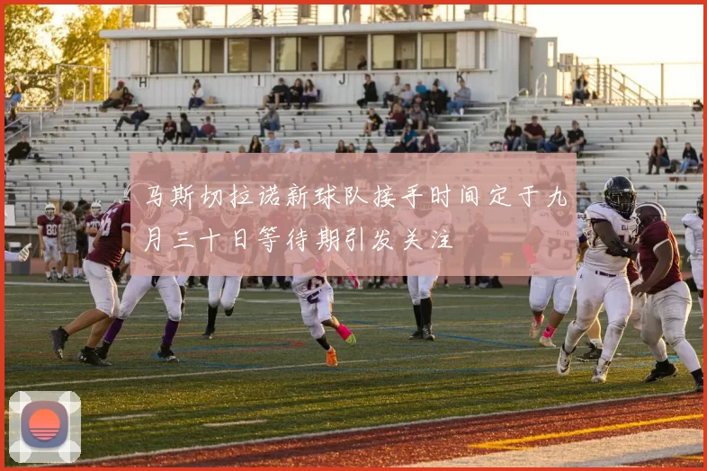马斯切拉诺新球队接手时间定于九月三十日等待期引发关注